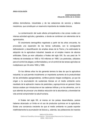 ÁREA ECOLOGÍA
CONTAMINACIÓN
Eduardo Atilio de la Orden
ÁREA ECOLOGÍA -
Editorial Científica Universitaria - Universidad Nacional de Catamarca
ISSN: 1852-3013
sólidos domiciliarios, industriales y de las estaciones de servicio y talleres
mecánicos, que constituyen un reservorio importante de metales tóxicos.
La contaminación del suelo afecta principalmente a las zonas rurales con
intensa actividad agrícola y ganadera, o donde se combinan con elementos de la
agroindustria.
El crecimiento demográfico registrado a partir de los años cincuenta, ha
provocado una expansión de las tierras cultivadas, con la consiguiente
deforestación y desertificación de amplias áreas de la Tierra y ha estimulado la
adopción de la agricultura industrial, basada en el empleo masivo de abonos
artificiales. Éstos ya eran utilizados a finales del siglo XIX. Su uso pasó de 14
millones de toneladas en 1950 a 143 millones en 1990. Los pesticidas, utilizados
para el control de plagas y enfermedades y en el control de las tareas agrícolas se
multiplicaron por 34 entre 1950 y 1990.
En los últimos años ha ido ganando terreno la idea de que la agricultura
industrial, la cual permite inicialmente un importante aumento de la productividad
de las actividades agroganaderas, conlleva graves riesgos ecológicos, ya que da
origen a la acumulación de sustancias tóxicas en el medio ambiente como
resultado de la aplicación masiva de pesticidas y agroquímicos en general. Estos
tóxicos acaban por introducirse en las cadenas tróficas y en los alimentos, con lo
que además de provocar una drástica reducción de la abundancia y diversidad de
vida animal comprometen la salud humana.
A finales del siglo XX, al menos en los países desarrollados, parece
haberse alcanzado un límite en el uso de productos químicos en la agricultura.
Existe una conciencia creciente de que el medio ambiente no puede soportar
indefinidamente la acumulación de tóxicos y, además, las poblaciones de insectos
 