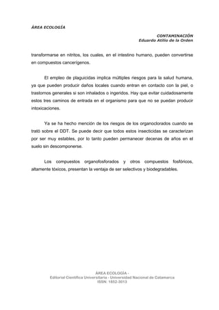 ÁREA ECOLOGÍA
CONTAMINACIÓN
Eduardo Atilio de la Orden
ÁREA ECOLOGÍA -
Editorial Científica Universitaria - Universidad Nacional de Catamarca
ISSN: 1852-3013
transformarse en nitritos, los cuales, en el intestino humano, pueden convertirse
en compuestos cancerígenos.
El empleo de plaguicidas implica múltiples riesgos para la salud humana,
ya que pueden producir daños locales cuando entran en contacto con la piel, o
trastornos generales si son inhalados o ingeridos. Hay que evitar cuidadosamente
estos tres caminos de entrada en el organismo para que no se puedan producir
intoxicaciones.
Ya se ha hecho mención de los riesgos de los organoclorados cuando se
trató sobre el DDT. Se puede decir que todos estos insecticidas se caracterizan
por ser muy estables, por lo tanto pueden permanecer decenas de años en el
suelo sin descomponerse.
Los compuestos organofosforados y otros compuestos fosfóricos,
altamente tóxicos, presentan la ventaja de ser selectivos y biodegradables.
 