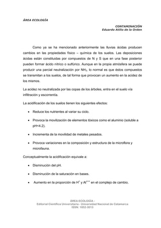 ÁREA ECOLOGÍA
CONTAMINACIÓN
Eduardo Atilio de la Orden
ÁREA ECOLOGÍA -
Editorial Científica Universitaria - Universidad Nacional de Catamarca
ISSN: 1852-3013
Como ya se ha mencionado anteriormente las lluvias ácidas producen
cambios en las propiedades físico – química de los suelos. Las deposiciones
ácidas están constituidas por compuestos de N y S que en una fase posterior
pueden formar ácido nítrico o sulfúrico. Aunque en la propia atmósfera se puede
producir una parcial neutralización por NH3, lo normal es que éstos compuestos
se transmitan a los suelos, de tal forma que provocan un aumento en la acidez de
los mismos.
La acidez no neutralizada por las copas de los árboles, entra en el suelo vía
infiltración y escorrentía.
La acidificación de los suelos tienen los siguientes efectos:
• Reduce los nutrientes al variar su ciclo.
• Provoca la movilización de elementos tóxicos como el aluminio (soluble a
pH<4.2).
• Incrementa de la movilidad de metales pesados.
• Provoca variaciones en la composición y estructura de la microflora y
microfauna.
Conceptualmente la acidificación equivale a:
• Disminución del pH.
• Disminución de la saturación en bases.
• Aumento en la proporción de H+
y Al+++
en el complejo de cambio.
 