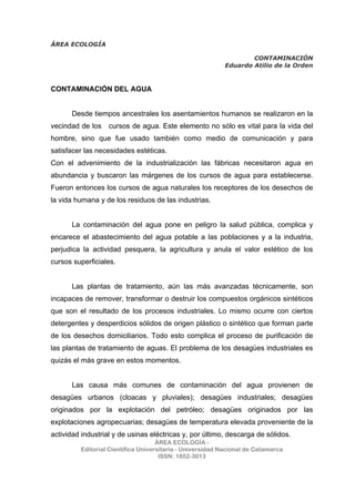 ÁREA ECOLOGÍA
CONTAMINACIÓN
Eduardo Atilio de la Orden
ÁREA ECOLOGÍA -
Editorial Científica Universitaria - Universidad Nacional de Catamarca
ISSN: 1852-3013
CONTAMINACIÓN DEL AGUA
Desde tiempos ancestrales los asentamientos humanos se realizaron en la
vecindad de los cursos de agua. Este elemento no sólo es vital para la vida del
hombre, sino que fue usado también como medio de comunicación y para
satisfacer las necesidades estéticas.
Con el advenimiento de la industrialización las fábricas necesitaron agua en
abundancia y buscaron las márgenes de los cursos de agua para establecerse.
Fueron entonces los cursos de agua naturales los receptores de los desechos de
la vida humana y de los residuos de las industrias.
La contaminación del agua pone en peligro la salud pública, complica y
encarece el abastecimiento del agua potable a las poblaciones y a la industria,
perjudica la actividad pesquera, la agricultura y anula el valor estético de los
cursos superficiales.
Las plantas de tratamiento, aún las más avanzadas técnicamente, son
incapaces de remover, transformar o destruir los compuestos orgánicos sintéticos
que son el resultado de los procesos industriales. Lo mismo ocurre con ciertos
detergentes y desperdicios sólidos de origen plástico o sintético que forman parte
de los desechos domiciliarios. Todo esto complica el proceso de purificación de
las plantas de tratamiento de aguas. El problema de los desagües industriales es
quizás el más grave en estos momentos.
Las causa más comunes de contaminación del agua provienen de
desagües urbanos (cloacas y pluviales); desagües industriales; desagües
originados por la explotación del petróleo; desagües originados por las
explotaciones agropecuarias; desagües de temperatura elevada proveniente de la
actividad industrial y de usinas eléctricas y, por último, descarga de sólidos.
 