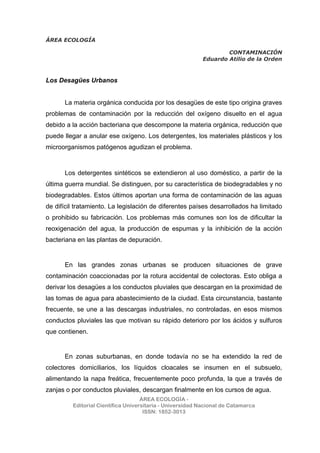 ÁREA ECOLOGÍA
CONTAMINACIÓN
Eduardo Atilio de la Orden
ÁREA ECOLOGÍA -
Editorial Científica Universitaria - Universidad Nacional de Catamarca
ISSN: 1852-3013
Los Desagües Urbanos
La materia orgánica conducida por los desagües de este tipo origina graves
problemas de contaminación por la reducción del oxígeno disuelto en el agua
debido a la acción bacteriana que descompone la materia orgánica, reducción que
puede llegar a anular ese oxígeno. Los detergentes, los materiales plásticos y los
microorganismos patógenos agudizan el problema.
Los detergentes sintéticos se extendieron al uso doméstico, a partir de la
última guerra mundial. Se distinguen, por su característica de biodegradables y no
biodegradables. Estos últimos aportan una forma de contaminación de las aguas
de difícil tratamiento. La legislación de diferentes países desarrollados ha limitado
o prohibido su fabricación. Los problemas más comunes son los de dificultar la
reoxigenación del agua, la producción de espumas y la inhibición de la acción
bacteriana en las plantas de depuración.
En las grandes zonas urbanas se producen situaciones de grave
contaminación coaccionadas por la rotura accidental de colectoras. Esto obliga a
derivar los desagües a los conductos pluviales que descargan en la proximidad de
las tomas de agua para abastecimiento de la ciudad. Esta circunstancia, bastante
frecuente, se une a las descargas industriales, no controladas, en esos mismos
conductos pluviales las que motivan su rápido deterioro por los ácidos y sulfuros
que contienen.
En zonas suburbanas, en donde todavía no se ha extendido la red de
colectores domiciliarios, los líquidos cloacales se insumen en el subsuelo,
alimentando la napa freática, frecuentemente poco profunda, la que a través de
zanjas o por conductos pluviales, descargan finalmente en los cursos de agua.
 