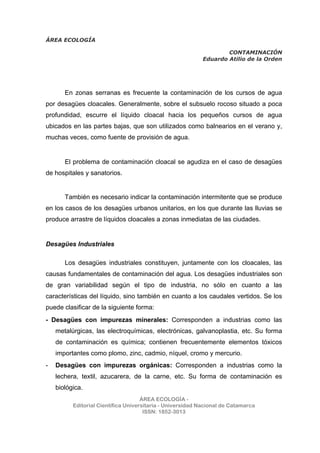 ÁREA ECOLOGÍA
CONTAMINACIÓN
Eduardo Atilio de la Orden
ÁREA ECOLOGÍA -
Editorial Científica Universitaria - Universidad Nacional de Catamarca
ISSN: 1852-3013
En zonas serranas es frecuente la contaminación de los cursos de agua
por desagües cloacales. Generalmente, sobre el subsuelo rocoso situado a poca
profundidad, escurre el líquido cloacal hacia los pequeños cursos de agua
ubicados en las partes bajas, que son utilizados como balnearios en el verano y,
muchas veces, como fuente de provisión de agua.
El problema de contaminación cloacal se agudiza en el caso de desagües
de hospitales y sanatorios.
También es necesario indicar la contaminación intermitente que se produce
en los casos de los desagües urbanos unitarios, en los que durante las lluvias se
produce arrastre de líquidos cloacales a zonas inmediatas de las ciudades.
Desagües Industriales
Los desagües industriales constituyen, juntamente con los cloacales, las
causas fundamentales de contaminación del agua. Los desagües industriales son
de gran variabilidad según el tipo de industria, no sólo en cuanto a las
características del líquido, sino también en cuanto a los caudales vertidos. Se los
puede clasificar de la siguiente forma:
- Desagües con impurezas minerales: Corresponden a industrias como las
metalúrgicas, las electroquímicas, electrónicas, galvanoplastia, etc. Su forma
de contaminación es química; contienen frecuentemente elementos tóxicos
importantes como plomo, zinc, cadmio, níquel, cromo y mercurio.
- Desagües con impurezas orgánicas: Corresponden a industrias como la
lechera, textil, azucarera, de la carne, etc. Su forma de contaminación es
biológica.
 