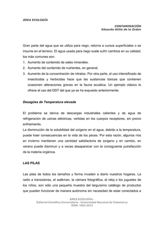 ÁREA ECOLOGÍA
CONTAMINACIÓN
Eduardo Atilio de la Orden
ÁREA ECOLOGÍA -
Editorial Científica Universitaria - Universidad Nacional de Catamarca
ISSN: 1852-3013
Gran parte del agua que se utiliza para riego, retorna a cursos superficiales o se
insume en el terreno. El agua usada para riego suele sufrir cambios en su calidad;
los más comunes son:
1. Aumento de contenido de sales minerales.
2. Aumento del contenido de nutrientes, en general.
3. Aumento de la concentración de nitratos. Por otra parte, el uso intensificado de
insecticidas y herbicidas hace que las sustancias tóxicas que contienen
ocasionen alteraciones graves en la fauna acuática. Un ejemplo clásico lo
ofrece el uso del DDT del que ya se ha expuesto anteriormente.
Desagües de Temperatura elevada
El problema se deriva de descargas industriales calientes y de agua de
refrigeración de usinas eléctricas, vertidas en los cuerpos receptores, sin previo
enfriamiento.
La disminución de la solubilidad del oxígeno en el agua, debido a la temperatura,
puede traer consecuencias en la vida de los peces. Por esta razón, algunos ríos
en invierno mantienen una cantidad satisfactoria de oxígeno y en cambio, en
verano puede disminuir y a veces desaparecer con la consiguiente putrefacción
de la materia orgánica.
LAS PILAS
Las pilas de todos los tamaños y forma invaden a diario nuestros hogares. La
radio a transistores, el walkman, la cámara fotográfica, el reloj o los juguetes de
los niños, son sólo una pequeña muestra del larguísimo catálogo de productos
que pueden funcionar de manera autónoma sin necesidad de estar conectados a
 