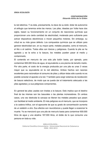 ÁREA ECOLOGÍA
CONTAMINACIÓN
Eduardo Atilio de la Orden
ÁREA ECOLOGÍA -
Editorial Científica Universitaria - Universidad Nacional de Catamarca
ISSN: 1852-3013
la red eléctrica. Y es ésta, precisamente, la clave de su éxito: dotar de autonomía
al artilugio que tenemos entre las manos. Las pilas, ideadas por Volta hace dos
siglos, basan su funcionamiento en un conjunto de reacciones químicas que
proporcionan una cierta cantidad de electricidad, moderada pero suficiente para
activar dispositivos electrónicos o mover pequeños motores. Sin embargo, su
virtud es su más grave defecto. Los compuestos químicos que se utilizan para
generar electricidad son, en su mayor parte, metales pesados, como el mercurio,
el litio o el cadmio. Todos ellos son tóxicos y peligrosos. Cuando la pila se ha
agotado y se la echa a la basura, los metales pueden pasar al medio y
contaminarlo.
El contenido en mercurio de una sola pila botón basta, por ejemplo, para
contaminar 600.000 litros de agua, el equivalente a una piscina de tamaño medio.
Por otra parte, el costo de la energía producida por una pila es unas 3 veces
mayor que su equivalente en la red eléctrica. Ambos hechos son razones
excelentes para racionalizar el consumo de pilas y utilizar éstas sólo cuando no es
posible conectar el aparato a la red. Y también para exigir sistemas de recolección
de basura selectivos, de modo que se pueda dar el tratamiento adecuado a las
pilas agotadas y a sus peligrosos componentes.
En general las pilas usadas son tiradas a la basura. Esto implica que el destino
final de las mismas son los basurales o las plantas incineradoras. En ambos
casos, una vez destruida la carcaza se liberan los metales pesados que pasan
con facilidad al medio ambiente. El más peligroso es el mercurio, que se incorpora
a la cadena trófica, con el agravante de que su grado de concentración aumenta
de un eslabón a otro. Sus efectos son neurotóxicos y puede llegar a ocasionar la
muerte. Ya se mencionó que una pila de mercurio basta para contaminar 600.000
litros de agua y una alcalina 167.000 litros, el doble de lo que consume una
persona en toda su vida.
 