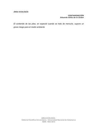 ÁREA ECOLOGÍA
CONTAMINACIÓN
Eduardo Atilio de la Orden
ÁREA ECOLOGÍA -
Editorial Científica Universitaria - Universidad Nacional de Catamarca
ISSN: 1852-3013
El contenido de las pilas, en especial cuando se trato de mercurio, supone un
grave riesgo para el medio ambiente
 