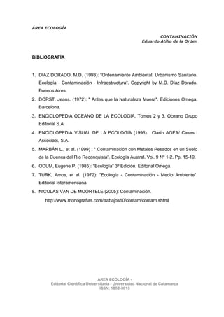 ÁREA ECOLOGÍA
CONTAMINACIÓN
Eduardo Atilio de la Orden
ÁREA ECOLOGÍA -
Editorial Científica Universitaria - Universidad Nacional de Catamarca
ISSN: 1852-3013
BIBLIOGRAFÍA
1. DIAZ DORADO, M.D. (1993): "Ordenamiento Ambiental. Urbanismo Sanitario.
Ecología - Contaminación - Infraestructura". Copyright by M.D. Díaz Dorado.
Buenos Aires.
2. DORST, Jeans. (1972): " Antes que la Naturaleza Muera". Ediciones Omega.
Barcelona.
3. ENCICLOPEDIA OCEANO DE LA ECOLOGIA. Tomos 2 y 3. Oceano Grupo
Editorial S.A.
4. ENCICLOPEDIA VISUAL DE LA ECOLOGIA (1996). Clarín AGEA/ Cases i
Associats, S.A.
5. MARBÁN L., et al. (1999) : " Contaminación con Metales Pesados en un Suelo
de la Cuenca del Río Reconquista". Ecología Austral. Vol. 9 Nº 1-2. Pp. 15-19.
6. ODUM, Eugene P. (1985): "Ecología" 3º Edición. Editorial Omega.
7. TURK, Amos, et al. (1972): "Ecología - Contaminación - Medio Ambiente".
Editorial Interamericana.
8. NICOLAS VAN DE MOORTELE (2005): Contaminación.
http://www.monografias.com/trabajos10/contam/contam.shtml
 