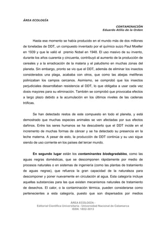 ÁREA ECOLOGÍA
CONTAMINACIÓN
Eduardo Atilio de la Orden
ÁREA ECOLOGÍA -
Editorial Científica Universitaria - Universidad Nacional de Catamarca
ISSN: 1852-3013
Hasta ese momento se había producido en el mundo más de dos millones
de toneladas de DDT, un compuesto inventado por el químico suizo Paul Moeller
en 1939 y que le valió el premio Nobel en 1948. El uso masivo de su invento,
durante los años cuarenta y cincuenta, contribuyó al aumento de la producción de
cereales y a la erradicación de la malaria y el paludismo en muchas zonas del
planeta. Sin embargo, pronto se vio que el DDT, además de eliminar los insectos
considerados una plaga, acababa con otros, que como las abejas melíferas
polinizaban los campos cercanos. Asimismo, se comprobó que los insectos
perjudiciales desarrollaban resistencia al DDT, lo que obligaba a usar cada vez
dosis mayores para su eliminación. También se comprobó que provocaba efectos
a largo plazo debido a la acumulación en los últimos niveles de las cadenas
tróficas.
Se han detectado restos de este compuesto en todo el planeta, y está
demostrado que muchas especies animales se ven afectadas por sus efectos
dañinos. Entre los seres humanos se ha descubierto que el DDT incide en el
incremento de muchas formas de cáncer y se ha detectado su presencia en la
leche materna. A pesar de esto, la producción de DDT continúa y su uso sigue
siendo de uso corriente en los países del tercer mundo.
En segundo lugar están los contaminantes biodegradables, como las
aguas negras domésticas, que se descomponen rápidamente por medio de
procesos naturales o en sistemas de ingeniería (como las plantas de tratamiento
de aguas negras), que refuerza la gran capacidad de la naturaleza para
descomponer y poner nuevamente en circulación al agua. Esta categoría incluye
aquellas substancias para las que existen mecanismos naturales de tratamiento
de desechos. El calor, o la contaminación térmica, pueden considerarse como
pertenecientes a esta categoría, puesto que son dispersados por medios
 