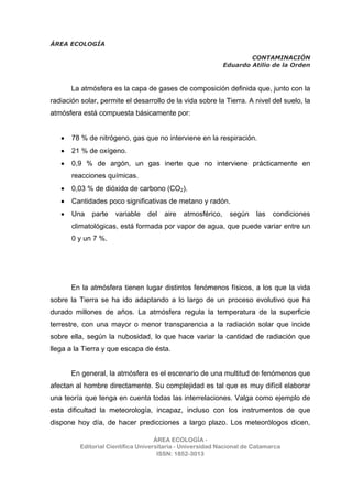 ÁREA ECOLOGÍA
CONTAMINACIÓN
Eduardo Atilio de la Orden
ÁREA ECOLOGÍA -
Editorial Científica Universitaria - Universidad Nacional de Catamarca
ISSN: 1852-3013
La atmósfera es la capa de gases de composición definida que, junto con la
radiación solar, permite el desarrollo de la vida sobre la Tierra. A nivel del suelo, la
atmósfera está compuesta básicamente por:
• 78 % de nitrógeno, gas que no interviene en la respiración.
• 21 % de oxígeno.
• 0,9 % de argón, un gas inerte que no interviene prácticamente en
reacciones químicas.
• 0,03 % de dióxido de carbono (CO2).
• Cantidades poco significativas de metano y radón.
• Una parte variable del aire atmosférico, según las condiciones
climatológicas, está formada por vapor de agua, que puede variar entre un
0 y un 7 %.
En la atmósfera tienen lugar distintos fenómenos físicos, a los que la vida
sobre la Tierra se ha ido adaptando a lo largo de un proceso evolutivo que ha
durado millones de años. La atmósfera regula la temperatura de la superficie
terrestre, con una mayor o menor transparencia a la radiación solar que incide
sobre ella, según la nubosidad, lo que hace variar la cantidad de radiación que
llega a la Tierra y que escapa de ésta.
En general, la atmósfera es el escenario de una multitud de fenómenos que
afectan al hombre directamente. Su complejidad es tal que es muy difícil elaborar
una teoría que tenga en cuenta todas las interrelaciones. Valga como ejemplo de
esta dificultad la meteorología, incapaz, incluso con los instrumentos de que
dispone hoy día, de hacer predicciones a largo plazo. Los meteorólogos dicen,
 