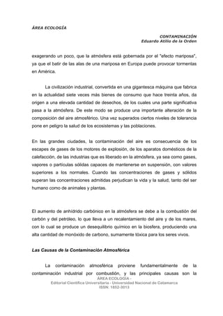 ÁREA ECOLOGÍA
CONTAMINACIÓN
Eduardo Atilio de la Orden
ÁREA ECOLOGÍA -
Editorial Científica Universitaria - Universidad Nacional de Catamarca
ISSN: 1852-3013
exagerando un poco, que la atmósfera está gobernada por el "efecto mariposa",
ya que el batir de las alas de una mariposa en Europa puede provocar tormentas
en América.
La civilización industrial, convertida en una gigantesca máquina que fabrica
en la actualidad siete veces más bienes de consumo que hace treinta años, da
origen a una elevada cantidad de desechos, de los cuales una parte significativa
pasa a la atmósfera. De este modo se produce una importante alteración de la
composición del aire atmosférico. Una vez superados ciertos niveles de tolerancia
pone en peligro la salud de los ecosistemas y las poblaciones.
En las grandes ciudades, la contaminación del aire es consecuencia de los
escapes de gases de los motores de explosión, de los aparatos domésticos de la
calefacción, de las industrias que es liberado en la atmósfera, ya sea como gases,
vapores o partículas sólidas capaces de mantenerse en suspensión, con valores
superiores a los normales. Cuando las concentraciones de gases y sólidos
superan las concentraciones admitidas perjudican la vida y la salud, tanto del ser
humano como de animales y plantas.
El aumento de anhídrido carbónico en la atmósfera se debe a la combustión del
carbón y del petróleo, lo que lleva a un recalentamiento del aire y de los mares,
con lo cual se produce un desequilibrio químico en la biosfera, produciendo una
alta cantidad de monóxido de carbono, sumamente tóxica para los seres vivos.
Las Causas de la Contaminación Atmosférica
La contaminación atmosférica proviene fundamentalmente de la
contaminación industrial por combustión, y las principales causas son la
 