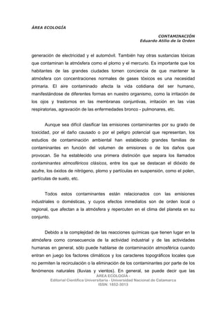 ÁREA ECOLOGÍA
CONTAMINACIÓN
Eduardo Atilio de la Orden
ÁREA ECOLOGÍA -
Editorial Científica Universitaria - Universidad Nacional de Catamarca
ISSN: 1852-3013
generación de electricidad y el automóvil. También hay otras sustancias tóxicas
que contaminan la atmósfera como el plomo y el mercurio. Es importante que los
habitantes de las grandes ciudades tomen conciencia de que mantener la
atmósfera con concentraciones normales de gases tóxicos es una necesidad
primaria. El aire contaminado afecta la vida cotidiana del ser humano,
manifestándose de diferentes formas en nuestro organismo, como la irritación de
los ojos y trastornos en las membranas conjuntivas, irritación en las vías
respiratorias, agravación de las enfermedades bronco - pulmonares, etc.
Aunque sea difícil clasificar las emisiones contaminantes por su grado de
toxicidad, por el daño causado o por el peligro potencial que representan, los
estudios de contaminación ambiental han establecido grandes familias de
contaminantes en función del volumen de emisiones o de los daños que
provocan. Se ha establecido una primera distinción que separa los llamados
contaminantes atmosféricos clásicos, entre los que se destacan el dióxido de
azufre, los óxidos de nitrógeno, plomo y partículas en suspensión, como el polen,
partículas de suelo, etc.
Todos estos contaminantes están relacionados con las emisiones
industriales o domésticas, y cuyos efectos inmediatos son de orden local o
regional, que afectan a la atmósfera y repercuten en el clima del planeta en su
conjunto.
Debido a la complejidad de las reacciones químicas que tienen lugar en la
atmósfera como consecuencia de la actividad industrial y de las actividades
humanas en general, sólo puede hablarse de contaminación atmosférica cuando
entran en juego los factores climáticos y los caracteres topográficos locales que
no permiten la recirculación o la eliminación de los contaminantes por parte de los
fenómenos naturales (lluvias y vientos). En general, se puede decir que las
 