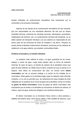 ÁREA ECOLOGÍA
CONTAMINACIÓN
Eduardo Atilio de la Orden
ÁREA ECOLOGÍA -
Editorial Científica Universitaria - Universidad Nacional de Catamarca
ISSN: 1852-3013
fuentes artificiales de contaminación atmosférica más importantes son la
combustión y los procesos industriales.
Además de las fuentes de la contaminación atmosférica de tipo industrial,
que son responsables de una importante alteración del aire que se respira
(centrales térmicas, emisiones de industrias químicas, siderúrgicas, cementeras,
metalúrgicas del aluminio, etc.), la contaminación derivada del transporte, en su
doble carácter de transporte individual y de uso colectivo es responsable de una
buena parte de las emisiones de óxido de nitrógeno y de plomo. Tampoco se
puede olvidar la llamada contaminación doméstica, producida por las calderas de
calefacción y de agua caliente, que emplean combustibles fósiles.
El Efecto Invernadero y el Cambio Climático
La radiación solar calienta el suelo y el agua superficial de los mares,
espejos y cursos de agua. Luego éstos pierden calor en forma de radiación
infrarroja. El vapor de agua y el dióxido de carbono de la atmósfera hacen que
parte de esta radiación se refleje hacia la tierra, evitando así que se pierda en el
espacio. Este efecto de conservación del calor, se conoce como efecto
invernadero, por ser un proceso análogo a la acción de los cristales de un
invernadero. Estos gases en la atmósfera dejan pasar la radiación solar infrarrojo
incidente, y a su vez no permiten que las radiaciones de mayor longitud de onda
reflejadas por la superficie de la Tierra escapen de la atmósfera, toman el nombre
de gases de efecto invernadero. Entre los gases de efecto invernadero más
importantes que se emiten a la atmósfera se encuentran el dióxido de carbono, el
metano, vapor de agua, óxidos de nitrógeno y los clorofluorocarbonados.
El efecto invernadero es un fenómeno físico común a otros planetas y
satélites del sistema solar, como Venus, Marte y Titán (satélite de Saturno), cuya
 