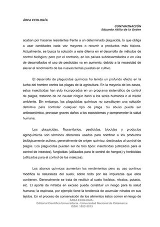 ÁREA ECOLOGÍA
CONTAMINACIÓN
Eduardo Atilio de la Orden
ÁREA ECOLOGÍA -
Editorial Científica Universitaria - Universidad Nacional de Catamarca
ISSN: 1852-3013
acaban por hacerse resistentes frente a un determinado plaguicida, lo que obliga
a usar cantidades cada vez mayores o recurrir a productos más tóxicos.
Actualmente, se busca la solución a este dilema en el desarrollo de métodos de
control biológico; pero por el contrario, en los países subdesarrollados o en vías
de desarrollados el uso de pesticidas va en aumento, debido a la necesidad de
elevar el rendimiento de las nuevas tierras puestas en cultivo.
El desarrollo de plaguicidas químicos ha tenido un profundo efecto en la
lucha del hombre contra las plagas de la agricultura. En la mayoría de los casos,
estos insecticidas han sido incorporados en un programa sistemático de control
de plagas, tratando de no causar ningún daño a los seres humanos o al medio
ambiente. Sin embargo, los plaguicidas químicos no constituyen una solución
definitiva para controlar cualquier tipo de plaga. Su abuso puede ser
antieconómico, provocar graves daños a los ecosistemas y comprometer la salud
humana.
Los plaguicidas, fitosanitarios, pesticidas, biocidas y productos
agroquímicos son términos diferentes usados para nombrar a los productos
biológicamente activos, generalmente de origen químico, destinados al control de
plagas. Los plaguicidas pueden ser de tres tipos: insecticidas (utilizados para el
control de insectos), fungicidas (utilizados para le control de hongos) y herbicidas
(utilizados para el control de las malezas).
Los abonos químicos aumentan los rendimientos pero su uso continuo
modifica la naturaleza del suelo, sobre todo por las impurezas que ellos
contienen. Generalmente se trata de restituir al suelo fosfatos, nitratos, potasio,
etc. El aporte de nitratos en exceso puede constituir un riesgo para la salud
humana; la espinaca, por ejemplo tiene la tendencia de acumular nitratos en sus
tejidos. En el proceso de conservación de los alimentos éstos corren el riesgo de
 