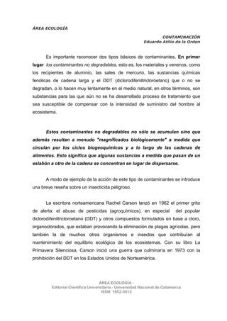 ÁREA ECOLOGÍA
CONTAMINACIÓN
Eduardo Atilio de la Orden
ÁREA ECOLOGÍA -
Editorial Científica Universitaria - Universidad Nacional de Catamarca
ISSN: 1852-3013
Es importante reconocer dos tipos básicos de contaminantes. En primer
lugar los contaminantes no degradables, esto es, los materiales y venenos, como
los recipientes de aluminio, las sales de mercurio, las sustancias químicas
fenólicas de cadena larga y el DDT (diclorodifeniltricloroetano) que o no se
degradan, o lo hacen muy lentamente en el medio natural; en otros términos, son
substancias para las que aún no se ha desarrollado proceso de tratamiento que
sea susceptible de compensar con la intensidad de suministro del hombre al
ecosistema.
Estos contaminantes no degradables no sólo se acumulan sino que
además resultan a menudo "magnificados biológicamente" a medida que
circulan por los ciclos biogeoquímicos y a lo largo de las cadenas de
alimentos. Esto significa que algunas sustancias a medida que pasan de un
eslabón a otro de la cadena se concentran en lugar de dispersarse.
A modo de ejemplo de la acción de este tipo de contaminantes se introduce
una breve reseña sobre un insecticida peligroso.
La escritora norteamericana Rachel Carson lanzó en 1962 el primer grito
de alerta: el abuso de pesticidas (agroquímicos), en especial del popular
diclorodifeniltricloroetano (DDT) y otros compuestos formulados en base a cloro,
organoclorados, que estaban provocando la eliminación de plagas agrícolas, pero
también la de muchos otros organismos e insectos que contribuían al
mantenimiento del equilibrio ecológico de los ecosistemas. Con su libro La
Primavera Silenciosa, Carson inició una guerra que culminaría en 1973 con la
prohibición del DDT en los Estados Unidos de Norteamérica.
 