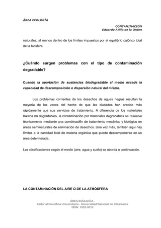ÁREA ECOLOGÍA
CONTAMINACIÓN
Eduardo Atilio de la Orden
ÁREA ECOLOGÍA -
Editorial Científica Universitaria - Universidad Nacional de Catamarca
ISSN: 1852-3013
naturales, al menos dentro de los límites impuestos por el equilibrio calórico total
de la biosfera.
¿Cuándo surgen problemas con el tipo de contaminación
degradable?
Cuando la aportación de sustancias biodegradable al medio excede la
capacidad de descomposición o dispersión natural del mismo.
Los problemas corrientes de los desechos de aguas negras resultan la
mayoría de las veces del hecho de que las ciudades han crecido más
rápidamente que sus servicios de tratamiento. A diferencia de los materiales
tóxicos no degradables, la contaminación por materiales degradables se resuelve
técnicamente mediante una combinaci6n de tratamiento mecánico y biológico en
áreas seminaturales de eliminación de desechos. Una vez más, también aquí hay
límites a la cantidad total de materia orgánica que puede descomponerse en un
área determinada.
Las clasificaciones según el medio (aire, agua y suelo) se aborda a continuación.
LA CONTAMINACIÓN DEL AIRE O DE LA ATMÓSFERA
 