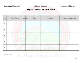 University of Sulaimani              College of Medicine            Department of Surgery

                                Digital Rectal Examination


No.       Patient’s Name   Age Sex   Date              Finding(s)      Supervisor’s Signature



1.



2.



3.



4.



5.



Student’s Name:


                                                                                           DasTan
 