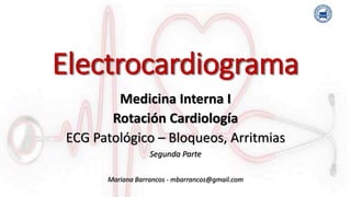 Electrocardiograma
Medicina Interna I
Rotación Cardiología
ECG Patológico – Bloqueos, Arritmias
Segunda Parte
Mariana Barrancos - mbarrancos@gmail.com
 