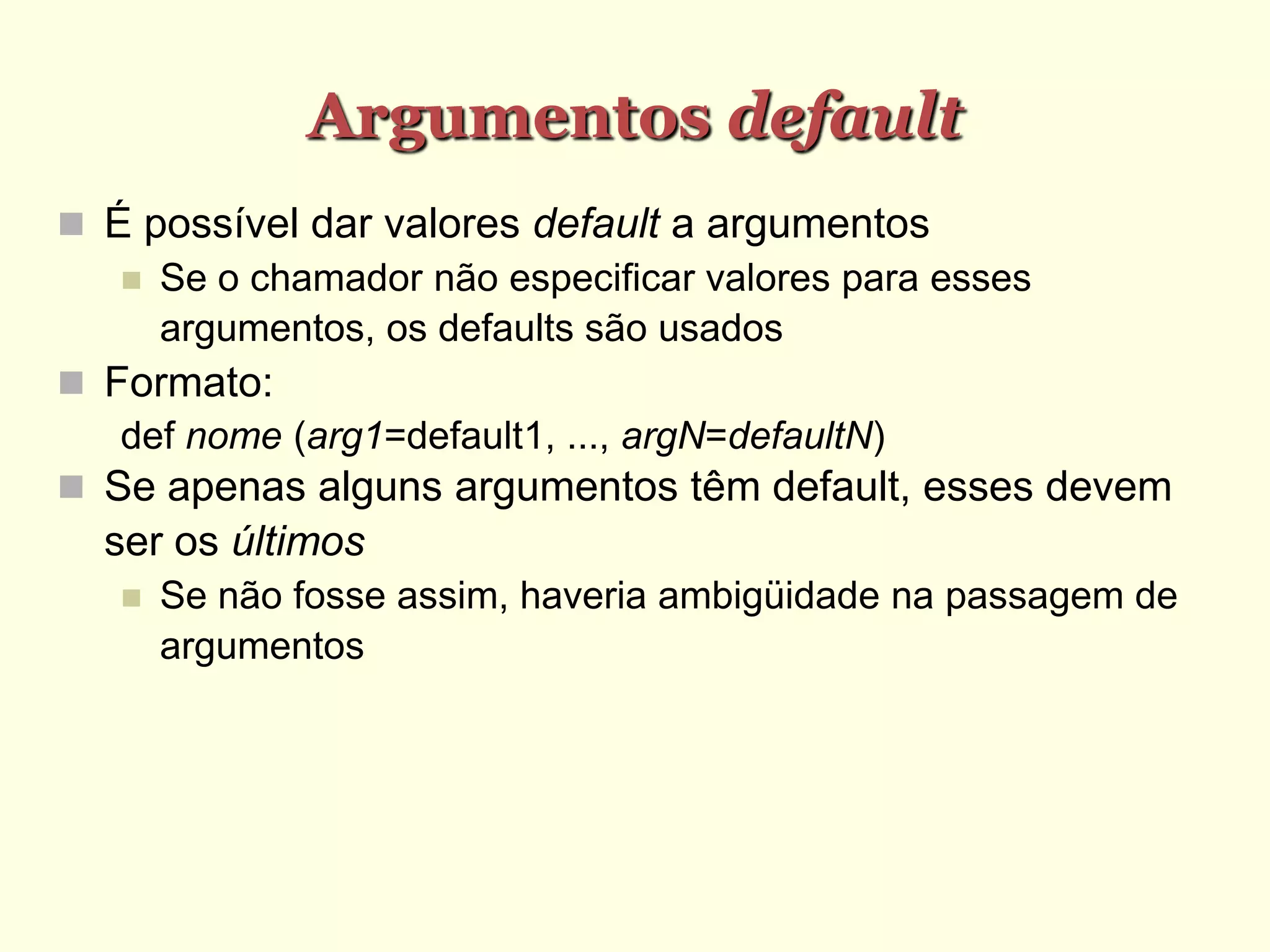 Argumentos default
 É possível dar valores default a argumentos
 Se o chamador não especificar valores para esses
argumentos, os defaults são usados
 Formato:
def nome (arg1=default1, ..., argN=defaultN)
 Se apenas alguns argumentos têm default, esses devem
ser os últimos
 Se não fosse assim, haveria ambigüidade na passagem de
argumentos
 