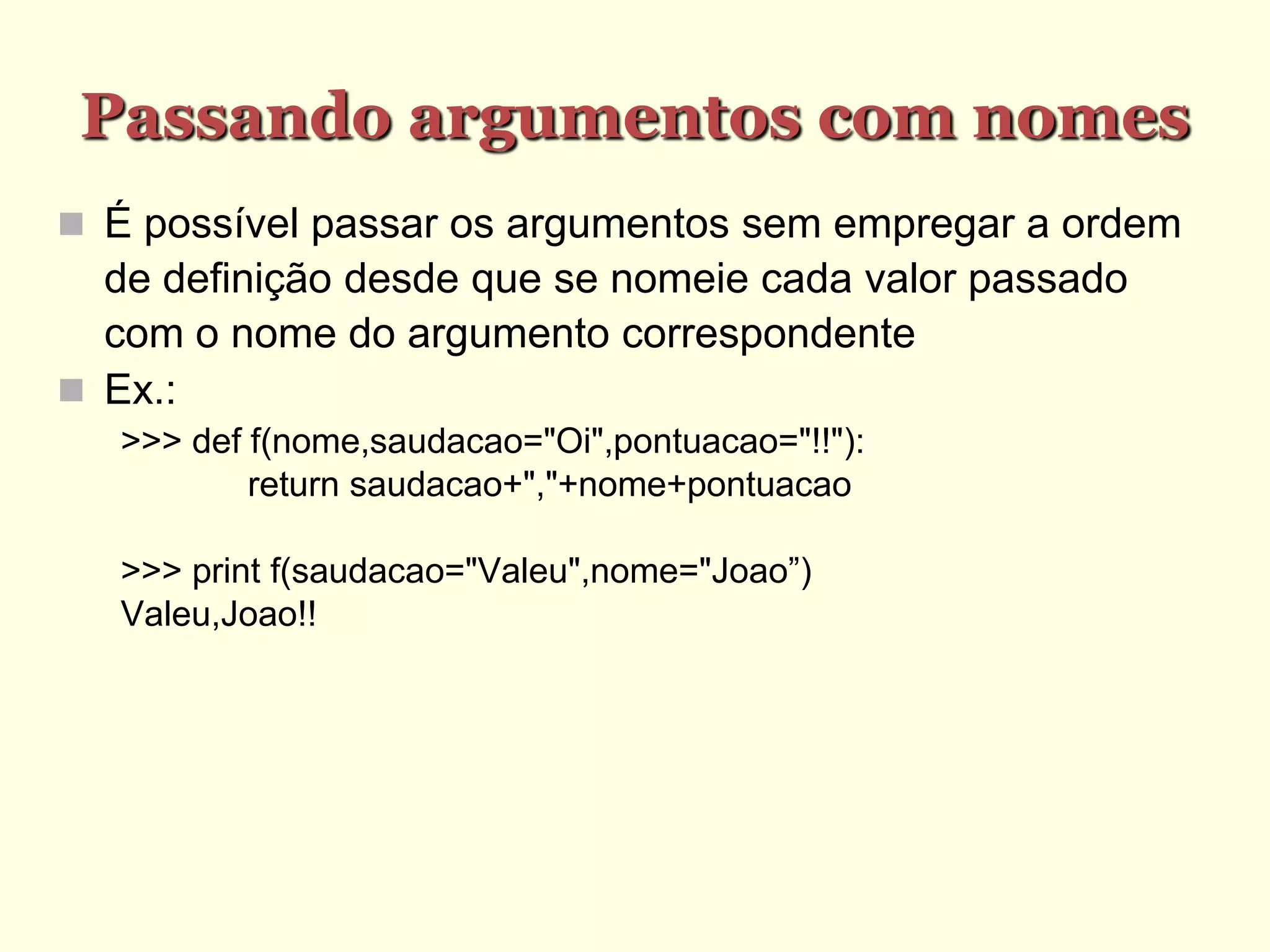Passando argumentos com nomes
 É possível passar os argumentos sem empregar a ordem
de definição desde que se nomeie cada valor passado
com o nome do argumento correspondente
 Ex.:
>>> def f(nome,saudacao="Oi",pontuacao="!!"):
return saudacao+","+nome+pontuacao
>>> print f(saudacao="Valeu",nome="Joao”)
Valeu,Joao!!
 