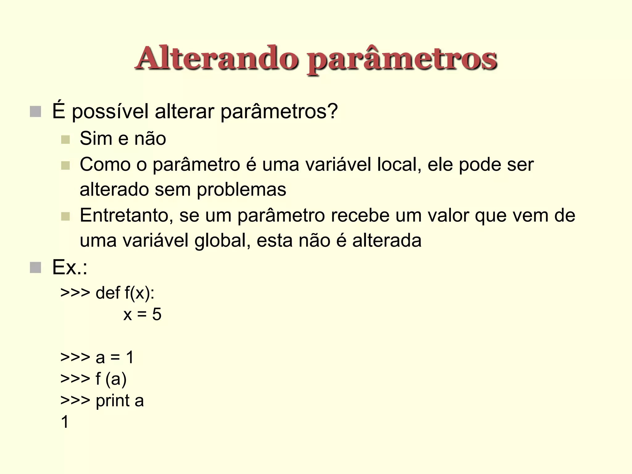 Alterando parâmetros
 É possível alterar parâmetros?
 Sim e não
 Como o parâmetro é uma variável local, ele pode ser
alterado sem problemas
 Entretanto, se um parâmetro recebe um valor que vem de
uma variável global, esta não é alterada
 Ex.:
>>> def f(x):
x = 5
>>> a = 1
>>> f (a)
>>> print a
1
 