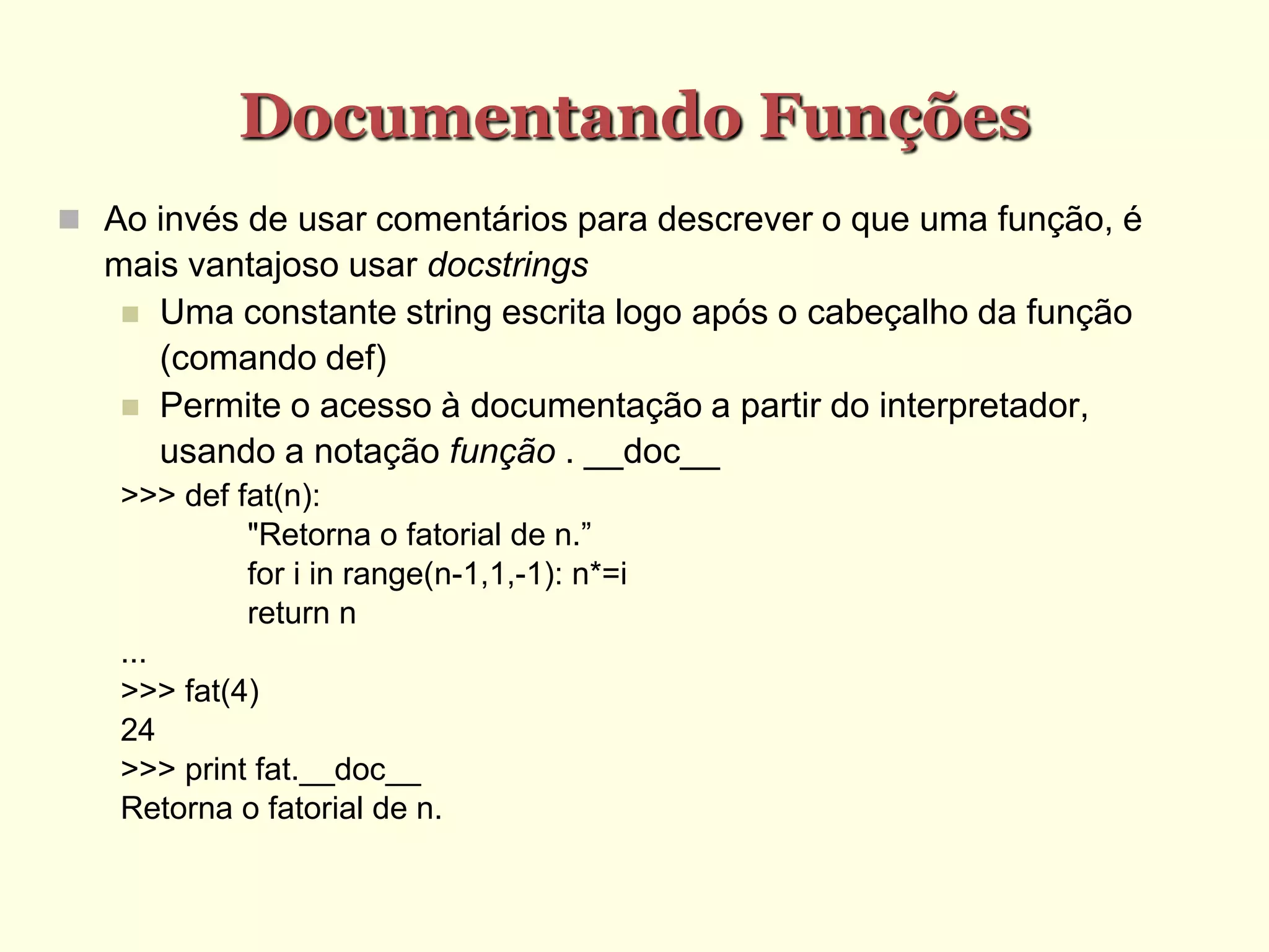 Documentando Funções
 Ao invés de usar comentários para descrever o que uma função, é
mais vantajoso usar docstrings
 Uma constante string escrita logo após o cabeçalho da função
(comando def)
 Permite o acesso à documentação a partir do interpretador,
usando a notação função . __doc__
>>> def fat(n):
"Retorna o fatorial de n.”
for i in range(n-1,1,-1): n*=i
return n
...
>>> fat(4)
24
>>> print fat.__doc__
Retorna o fatorial de n.
 