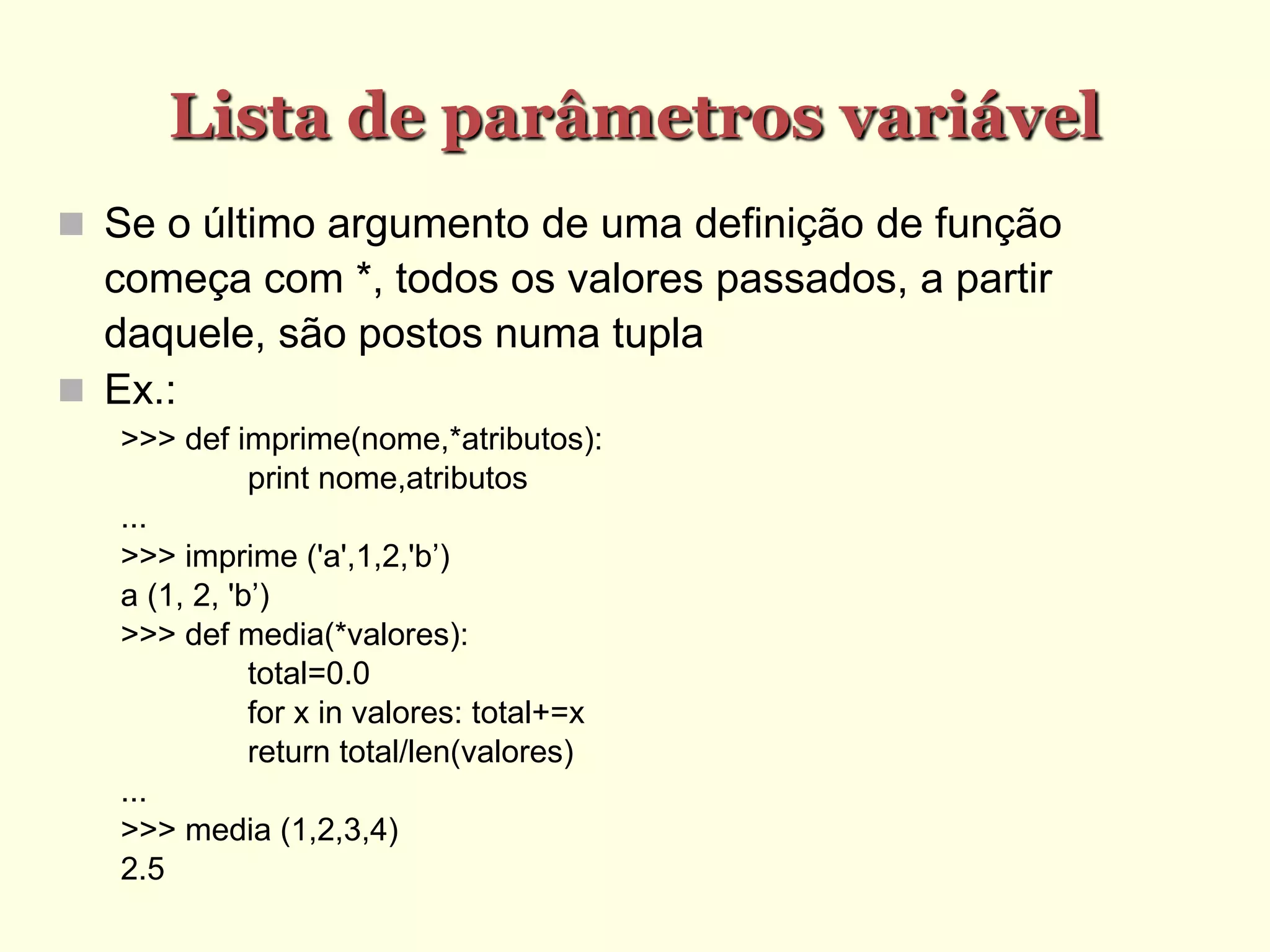 Lista de parâmetros variável
 Se o último argumento de uma definição de função
começa com *, todos os valores passados, a partir
daquele, são postos numa tupla
 Ex.:
>>> def imprime(nome,*atributos):
print nome,atributos
...
>>> imprime ('a',1,2,'b’)
a (1, 2, 'b’)
>>> def media(*valores):
total=0.0
for x in valores: total+=x
return total/len(valores)
...
>>> media (1,2,3,4)
2.5
 