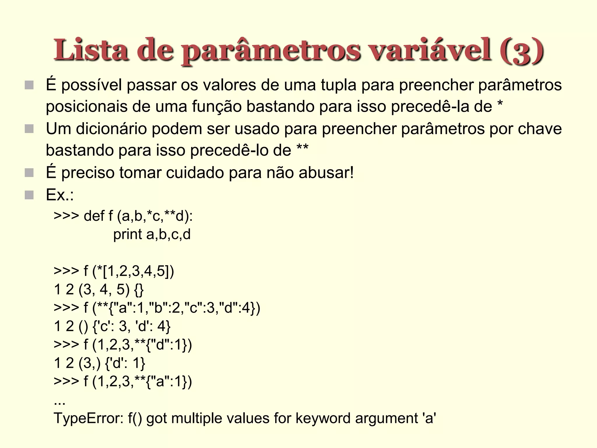 Lista de parâmetros variável (3)‫‏‬
 É possível passar os valores de uma tupla para preencher parâmetros
posicionais de uma função bastando para isso precedê-la de *
 Um dicionário podem ser usado para preencher parâmetros por chave
bastando para isso precedê-lo de **
 É preciso tomar cuidado para não abusar!
 Ex.:
>>> def f (a,b,*c,**d):
print a,b,c,d
>>> f (*[1,2,3,4,5])
1 2 (3, 4, 5) {}
>>> f (**{"a":1,"b":2,"c":3,"d":4})
1 2 () {'c': 3, 'd': 4}
>>> f (1,2,3,**{"d":1})
1 2 (3,) {'d': 1}
>>> f (1,2,3,**{"a":1})
...
TypeError: f() got multiple values for keyword argument 'a'
 
