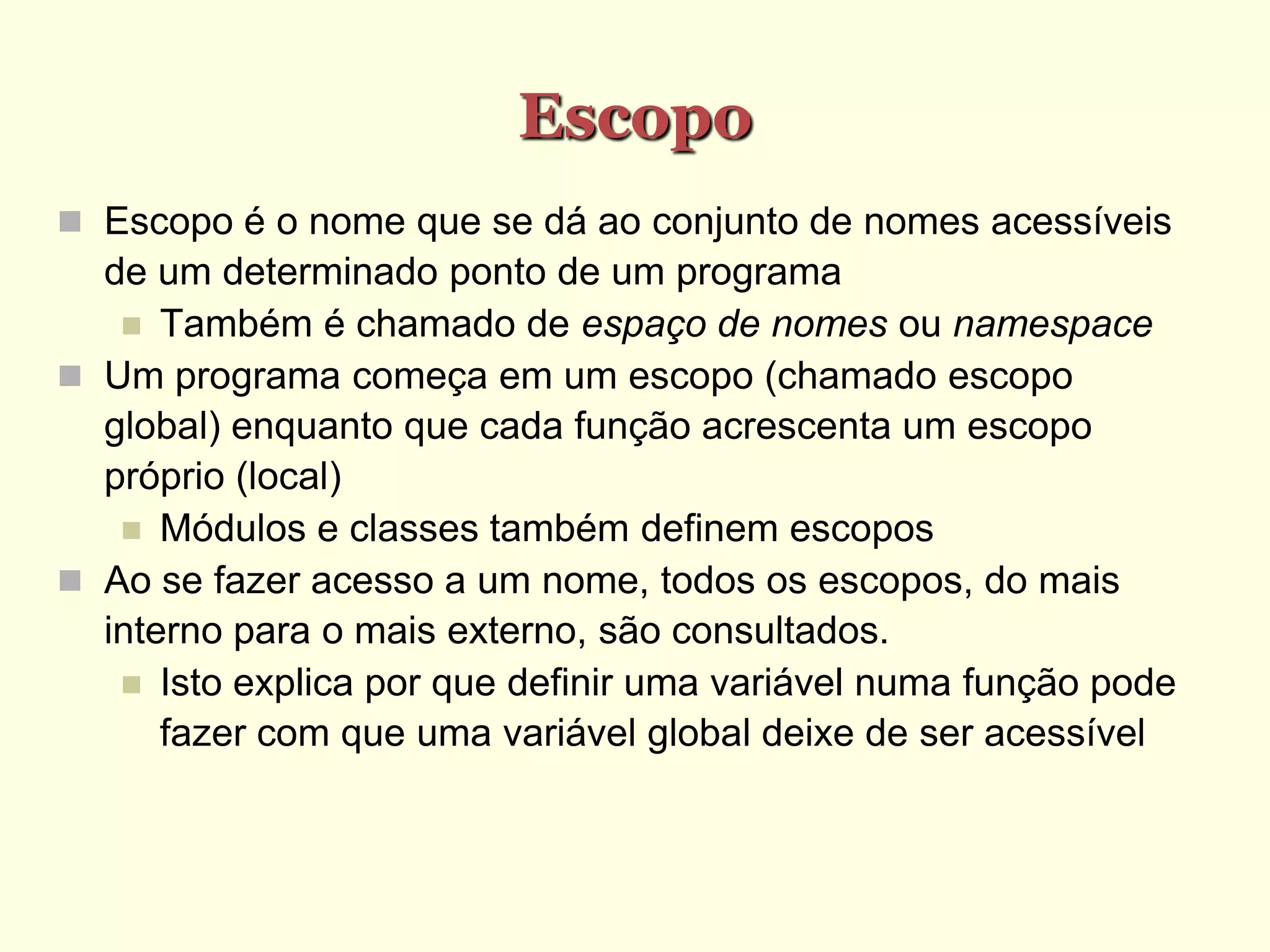 Escopo
 Escopo é o nome que se dá ao conjunto de nomes acessíveis
de um determinado ponto de um programa
 Também é chamado de espaço de nomes ou namespace
 Um programa começa em um escopo (chamado escopo
global) enquanto que cada função acrescenta um escopo
próprio (local)
 Módulos e classes também definem escopos
 Ao se fazer acesso a um nome, todos os escopos, do mais
interno para o mais externo, são consultados.
 Isto explica por que definir uma variável numa função pode
fazer com que uma variável global deixe de ser acessível
 