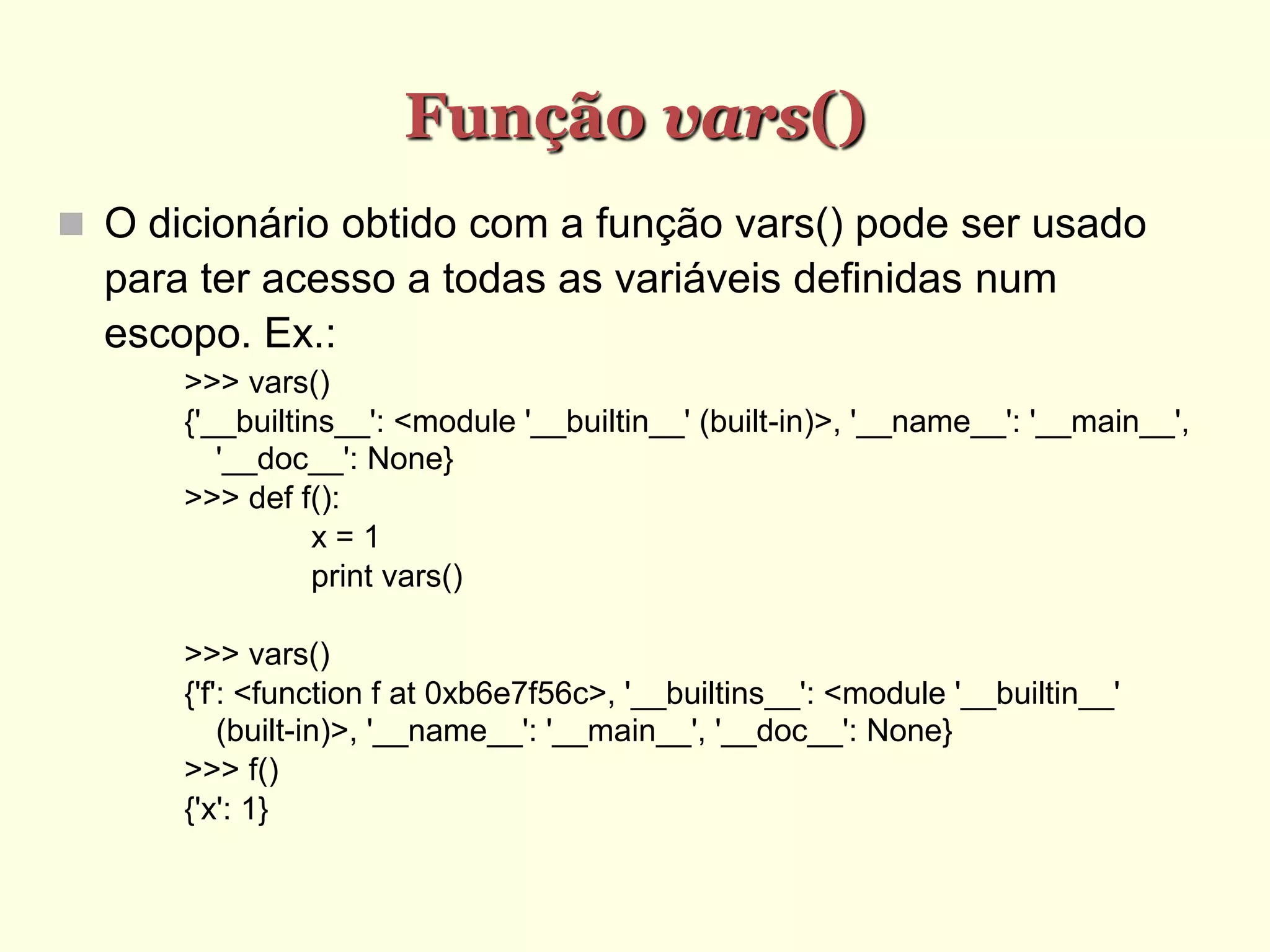 Função vars()‫‏‬
 O dicionário obtido com a função vars() pode ser usado
para ter acesso a todas as variáveis definidas num
escopo. Ex.:
>>> vars()
{'__builtins__': <module '__builtin__' (built-in)>, '__name__': '__main__',
'__doc__': None}
>>> def f():
x = 1
print vars()
>>> vars()
{'f': <function f at 0xb6e7f56c>, '__builtins__': <module '__builtin__'
(built-in)>, '__name__': '__main__', '__doc__': None}
>>> f()
{'x': 1}
 