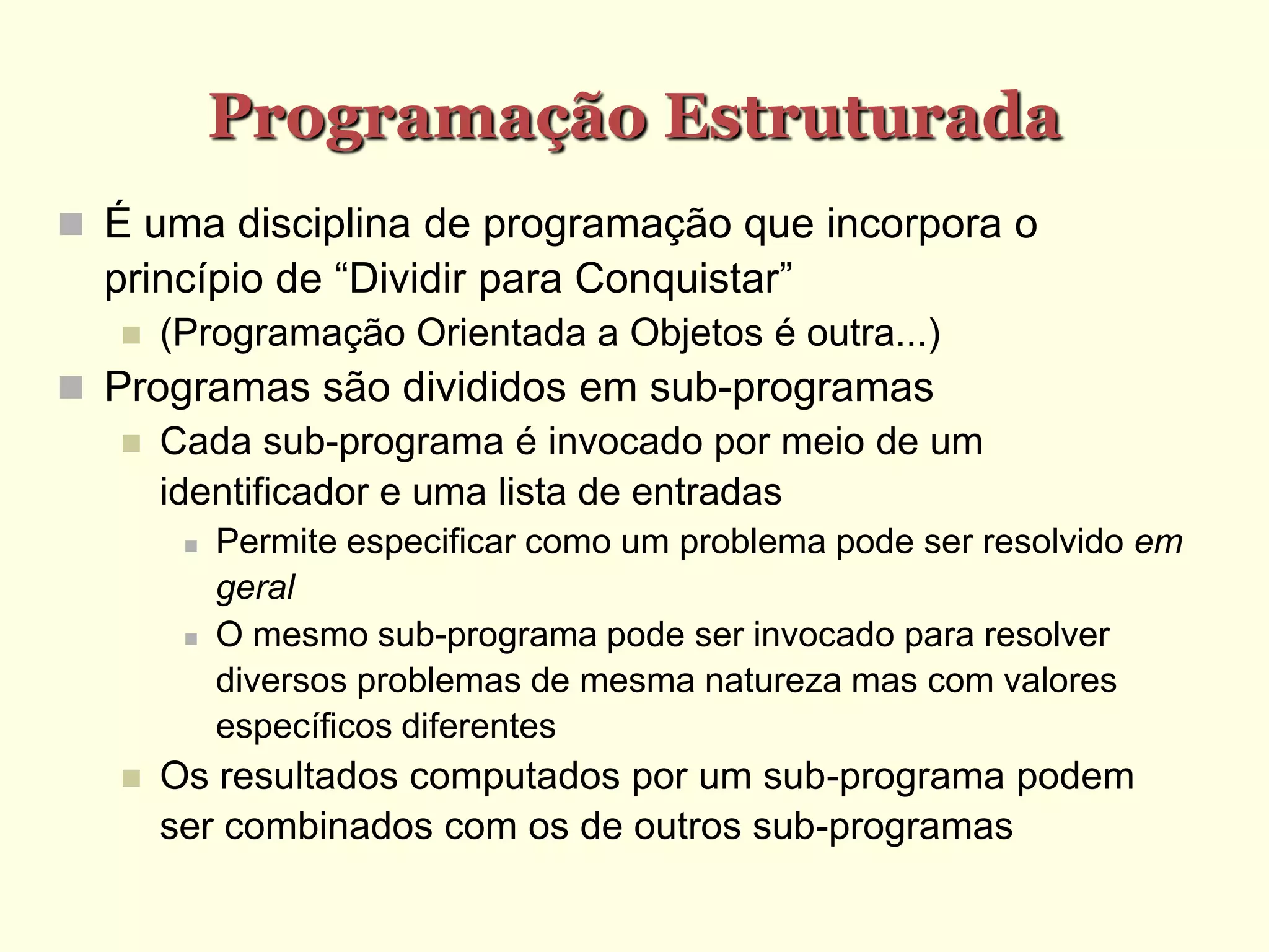 Programação Estruturada
 É uma disciplina de programação que incorpora o
princípio de “Dividir para Conquistar”
 (Programação Orientada a Objetos é outra...)‫‏‬
 Programas são divididos em sub-programas
 Cada sub-programa é invocado por meio de um
identificador e uma lista de entradas
 Permite especificar como um problema pode ser resolvido em
geral
 O mesmo sub-programa pode ser invocado para resolver
diversos problemas de mesma natureza mas com valores
específicos diferentes
 Os resultados computados por um sub-programa podem
ser combinados com os de outros sub-programas
 