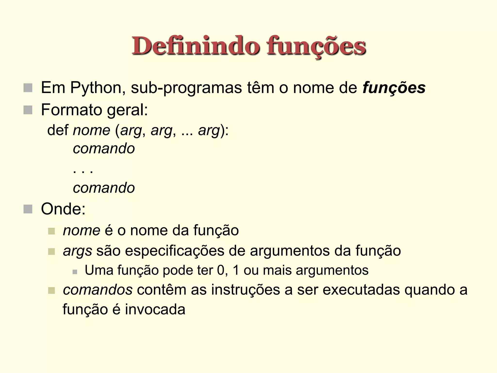 Definindo funções
 Em Python, sub-programas têm o nome de funções
 Formato geral:
def nome (arg, arg, ... arg):
comando
. . .
comando
 Onde:
 nome é o nome da função
 args são especificações de argumentos da função
 Uma função pode ter 0, 1 ou mais argumentos
 comandos contêm as instruções a ser executadas quando a
função é invocada
 