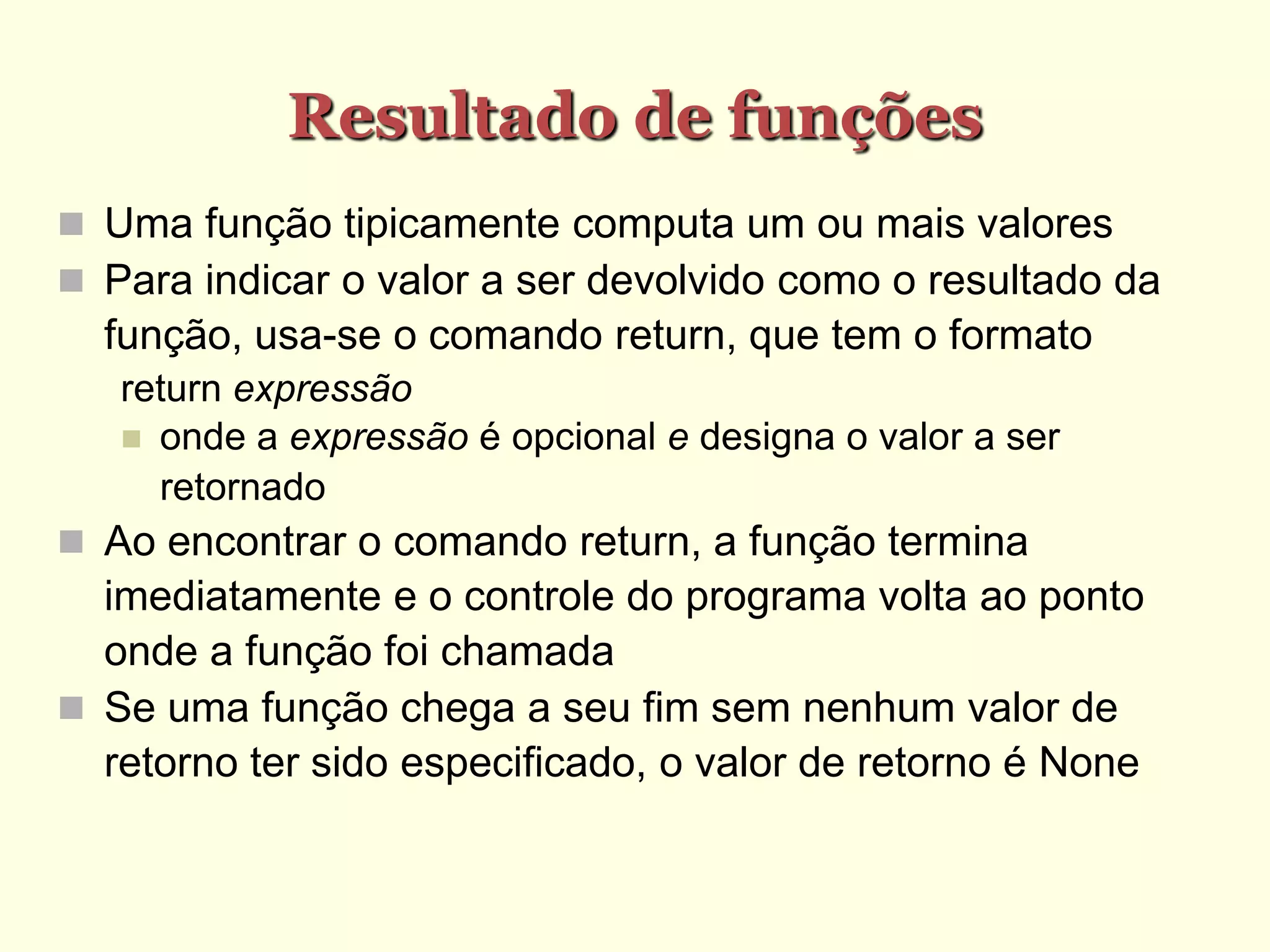 Resultado de funções
 Uma função tipicamente computa um ou mais valores
 Para indicar o valor a ser devolvido como o resultado da
função, usa-se o comando return, que tem o formato
return expressão
 onde a expressão é opcional e designa o valor a ser
retornado
 Ao encontrar o comando return, a função termina
imediatamente e o controle do programa volta ao ponto
onde a função foi chamada
 Se uma função chega a seu fim sem nenhum valor de
retorno ter sido especificado, o valor de retorno é None
 