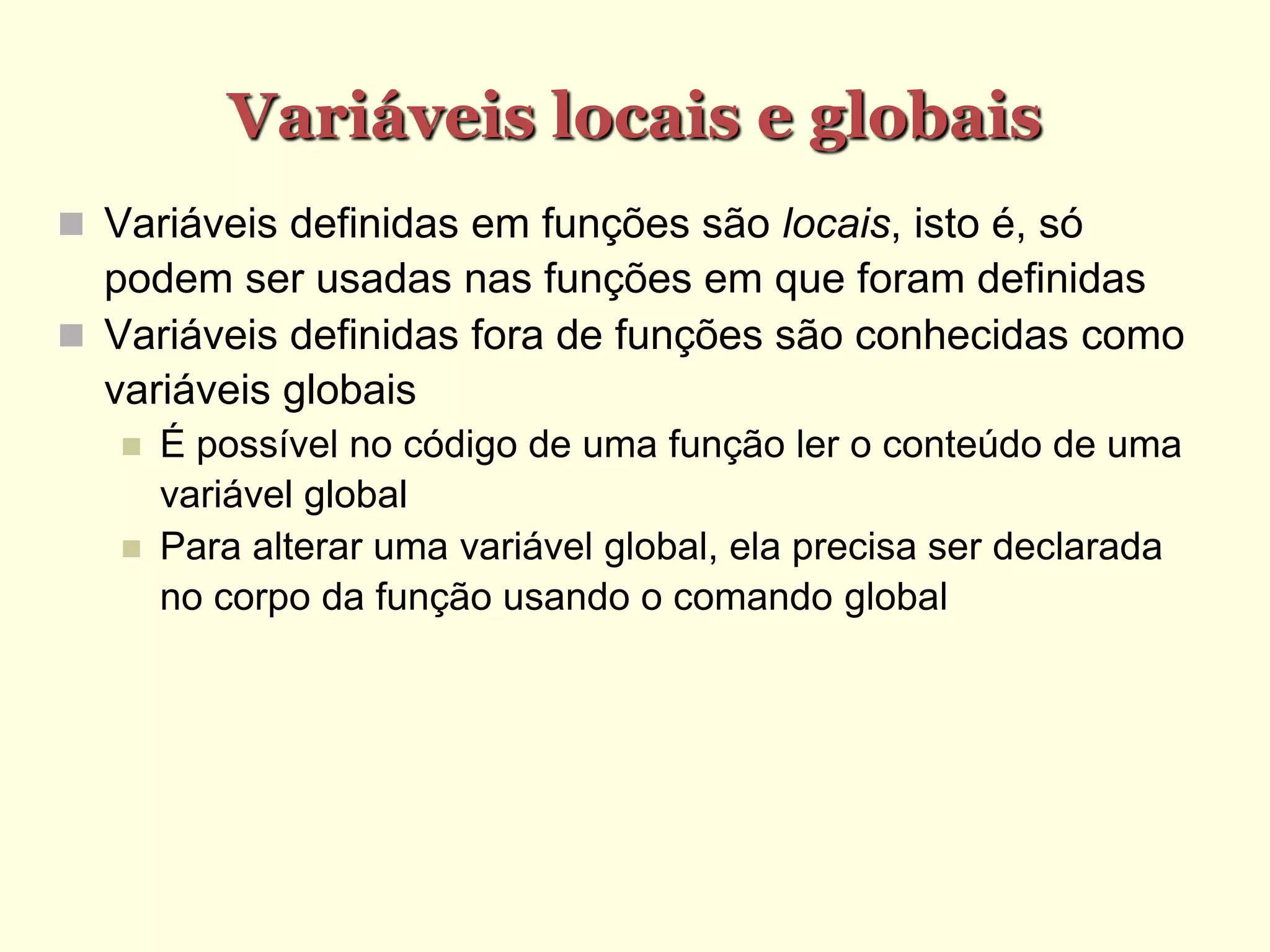 Variáveis locais e globais
 Variáveis definidas em funções são locais, isto é, só
podem ser usadas nas funções em que foram definidas
 Variáveis definidas fora de funções são conhecidas como
variáveis globais
 É possível no código de uma função ler o conteúdo de uma
variável global
 Para alterar uma variável global, ela precisa ser declarada
no corpo da função usando o comando global
 