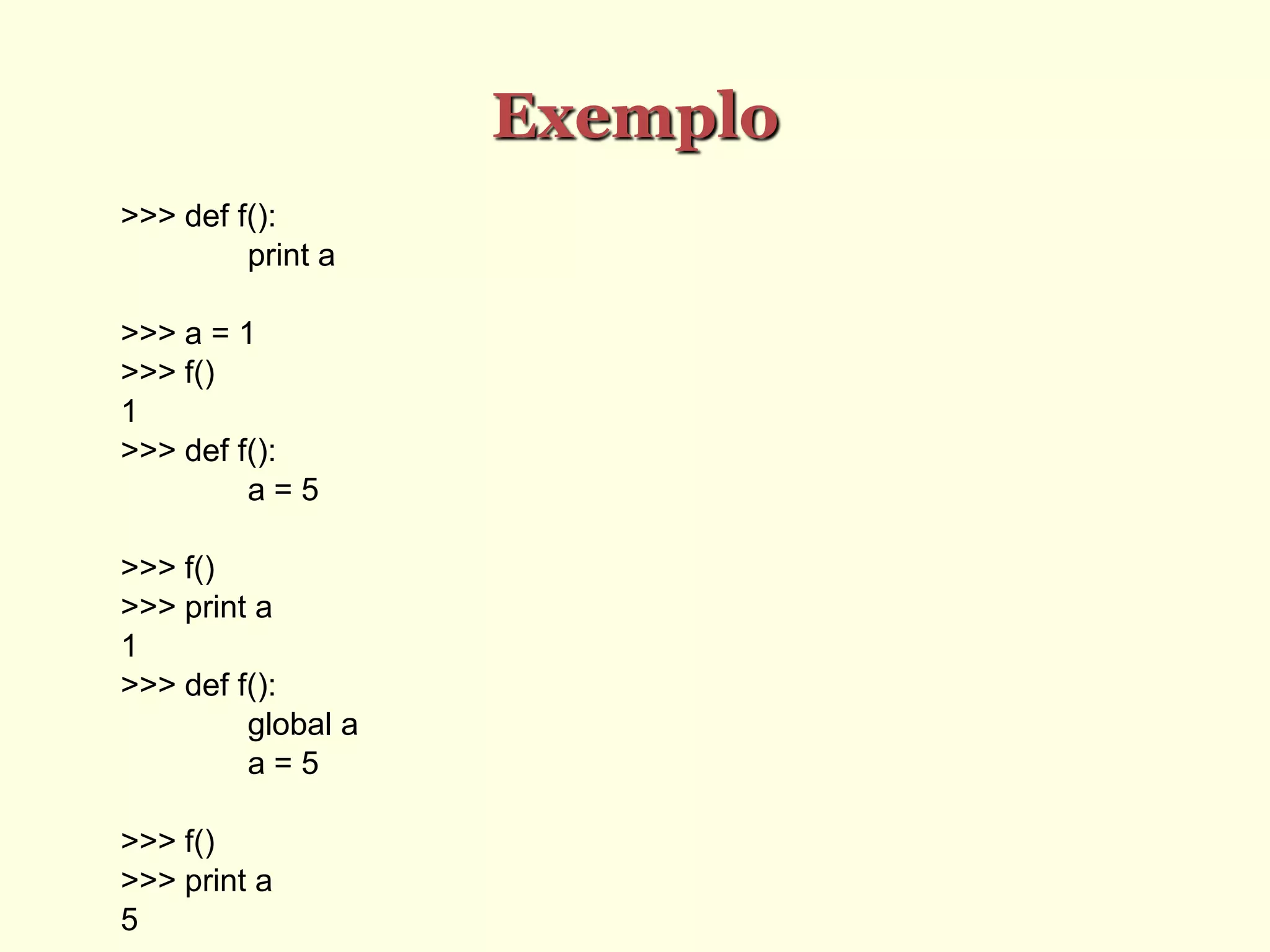 Exemplo
>>> def f():
print a
>>> a = 1
>>> f()
1
>>> def f():
a = 5
>>> f()
>>> print a
1
>>> def f():
global a
a = 5
>>> f()
>>> print a
5
 