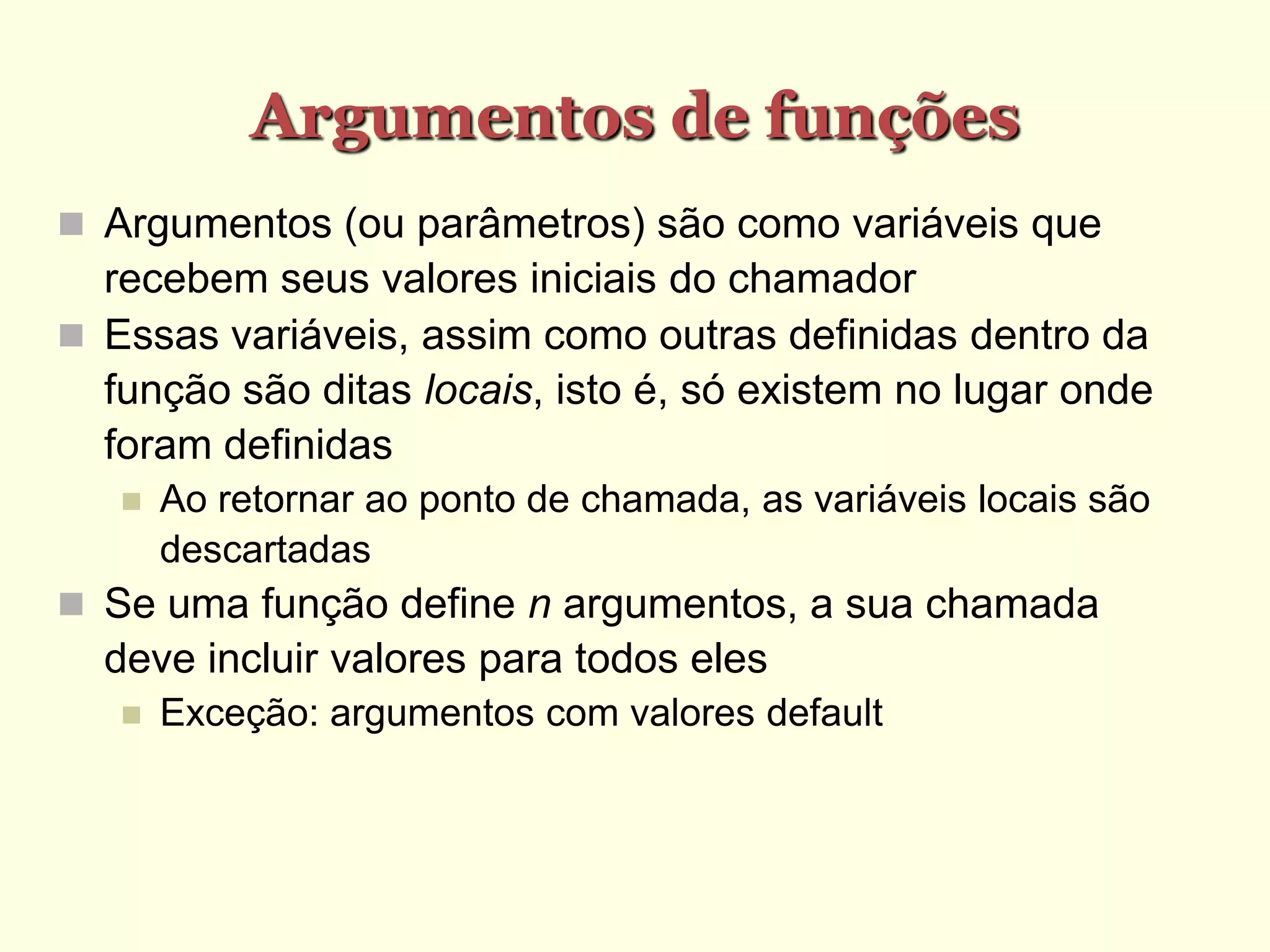 Argumentos de funções
 Argumentos (ou parâmetros) são como variáveis que
recebem seus valores iniciais do chamador
 Essas variáveis, assim como outras definidas dentro da
função são ditas locais, isto é, só existem no lugar onde
foram definidas
 Ao retornar ao ponto de chamada, as variáveis locais são
descartadas
 Se uma função define n argumentos, a sua chamada
deve incluir valores para todos eles
 Exceção: argumentos com valores default
 