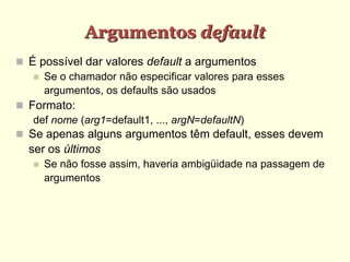 Argumentos default
 É possível dar valores default a argumentos
 Se o chamador não especificar valores para esses
argumentos, os defaults são usados
 Formato:
def nome (arg1=default1, ..., argN=defaultN)
 Se apenas alguns argumentos têm default, esses devem
ser os últimos
 Se não fosse assim, haveria ambigüidade na passagem de
argumentos
 