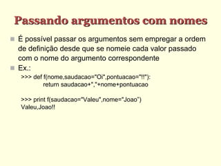 Passando argumentos com nomes
 É possível passar os argumentos sem empregar a ordem
de definição desde que se nomeie cada valor passado
com o nome do argumento correspondente
 Ex.:
>>> def f(nome,saudacao="Oi",pontuacao="!!"):
return saudacao+","+nome+pontuacao
>>> print f(saudacao="Valeu",nome="Joao”)
Valeu,Joao!!
 