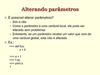 Alterando parâmetros
 É possível alterar parâmetros?
 Sim e não
 Como o parâmetro é uma variável local, ele pode ser
alterado sem problemas
 Entretanto, se um parâmetro recebe um valor que vem de
uma variável global, esta não é alterada
 Ex.:
>>> def f(x):
x = 5
>>> a = 1
>>> f (a)
>>> print a
1
 