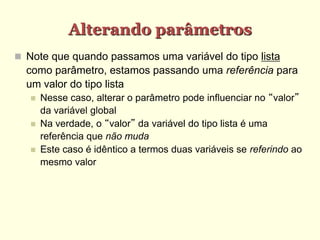 Alterando parâmetros
 Note que quando passamos uma variável do tipo lista
como parâmetro, estamos passando uma referência para
um valor do tipo lista
 Nesse caso, alterar o parâmetro pode influenciar no “valor”
da variável global
 Na verdade, o “valor” da variável do tipo lista é uma
referência que não muda
 Este caso é idêntico a termos duas variáveis se referindo ao
mesmo valor
 