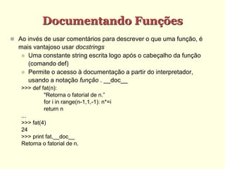 Documentando Funções
 Ao invés de usar comentários para descrever o que uma função, é
mais vantajoso usar docstrings
 Uma constante string escrita logo após o cabeçalho da função
(comando def)
 Permite o acesso à documentação a partir do interpretador,
usando a notação função . __doc__
>>> def fat(n):
"Retorna o fatorial de n.”
for i in range(n-1,1,-1): n*=i
return n
...
>>> fat(4)
24
>>> print fat.__doc__
Retorna o fatorial de n.
 