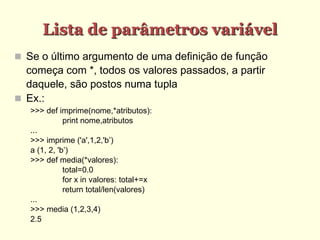 Lista de parâmetros variável
 Se o último argumento de uma definição de função
começa com *, todos os valores passados, a partir
daquele, são postos numa tupla
 Ex.:
>>> def imprime(nome,*atributos):
print nome,atributos
...
>>> imprime ('a',1,2,'b’)
a (1, 2, 'b’)
>>> def media(*valores):
total=0.0
for x in valores: total+=x
return total/len(valores)
...
>>> media (1,2,3,4)
2.5
 
