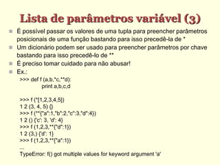 Lista de parâmetros variável (3)‫‏‬
 É possível passar os valores de uma tupla para preencher parâmetros
posicionais de uma função bastando para isso precedê-la de *
 Um dicionário podem ser usado para preencher parâmetros por chave
bastando para isso precedê-lo de **
 É preciso tomar cuidado para não abusar!
 Ex.:
>>> def f (a,b,*c,**d):
print a,b,c,d
>>> f (*[1,2,3,4,5])
1 2 (3, 4, 5) {}
>>> f (**{"a":1,"b":2,"c":3,"d":4})
1 2 () {'c': 3, 'd': 4}
>>> f (1,2,3,**{"d":1})
1 2 (3,) {'d': 1}
>>> f (1,2,3,**{"a":1})
...
TypeError: f() got multiple values for keyword argument 'a'
 