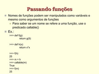 Passando funções
 Nomes de funções podem ser manipulados como variáveis e
mesmo como argumentos de funções
 Para saber se um nome se refere a uma função, use o
predicado callable()
 Ex.:
>>> def f(g):
return g(5)
>>> def h(x):
return x*x
>>> f(h)
25
>>> m = h
>>> callable(m)
True
>>> f(m)
25
 