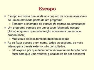 Escopo
 Escopo é o nome que se dá ao conjunto de nomes acessíveis
de um determinado ponto de um programa
 Também é chamado de espaço de nomes ou namespace
 Um programa começa em um escopo (chamado escopo
global) enquanto que cada função acrescenta um escopo
próprio (local)
 Módulos e classes também definem escopos
 Ao se fazer acesso a um nome, todos os escopos, do mais
interno para o mais externo, são consultados.
 Isto explica por que definir uma variável numa função pode
fazer com que uma variável global deixe de ser acessível
 
