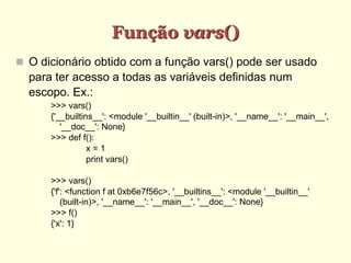 Função vars()‫‏‬
 O dicionário obtido com a função vars() pode ser usado
para ter acesso a todas as variáveis definidas num
escopo. Ex.:
>>> vars()
{'__builtins__': <module '__builtin__' (built-in)>, '__name__': '__main__',
'__doc__': None}
>>> def f():
x = 1
print vars()
>>> vars()
{'f': <function f at 0xb6e7f56c>, '__builtins__': <module '__builtin__'
(built-in)>, '__name__': '__main__', '__doc__': None}
>>> f()
{'x': 1}
 