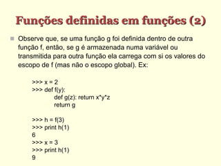 Funções definidas em funções (2)‫‏‬
 Observe que, se uma função g foi definida dentro de outra
função f, então, se g é armazenada numa variável ou
transmitida para outra função ela carrega com si os valores do
escopo de f (mas não o escopo global). Ex:
>>> x = 2
>>> def f(y):
def g(z): return x*y*z
return g
>>> h = f(3)
>>> print h(1)
6
>>> x = 3
>>> print h(1)
9
 