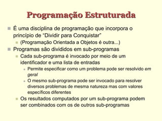 Programação Estruturada
 É uma disciplina de programação que incorpora o
princípio de “Dividir para Conquistar”
 (Programação Orientada a Objetos é outra...)‫‏‬
 Programas são divididos em sub-programas
 Cada sub-programa é invocado por meio de um
identificador e uma lista de entradas
 Permite especificar como um problema pode ser resolvido em
geral
 O mesmo sub-programa pode ser invocado para resolver
diversos problemas de mesma natureza mas com valores
específicos diferentes
 Os resultados computados por um sub-programa podem
ser combinados com os de outros sub-programas
 