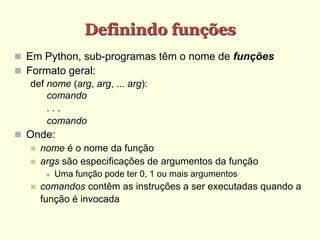 Definindo funções
 Em Python, sub-programas têm o nome de funções
 Formato geral:
def nome (arg, arg, ... arg):
comando
. . .
comando
 Onde:
 nome é o nome da função
 args são especificações de argumentos da função
 Uma função pode ter 0, 1 ou mais argumentos
 comandos contêm as instruções a ser executadas quando a
função é invocada
 