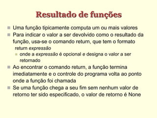 Resultado de funções
 Uma função tipicamente computa um ou mais valores
 Para indicar o valor a ser devolvido como o resultado da
função, usa-se o comando return, que tem o formato
return expressão
 onde a expressão é opcional e designa o valor a ser
retornado
 Ao encontrar o comando return, a função termina
imediatamente e o controle do programa volta ao ponto
onde a função foi chamada
 Se uma função chega a seu fim sem nenhum valor de
retorno ter sido especificado, o valor de retorno é None
 