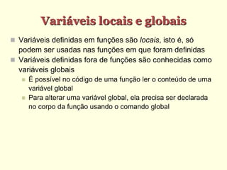 Variáveis locais e globais
 Variáveis definidas em funções são locais, isto é, só
podem ser usadas nas funções em que foram definidas
 Variáveis definidas fora de funções são conhecidas como
variáveis globais
 É possível no código de uma função ler o conteúdo de uma
variável global
 Para alterar uma variável global, ela precisa ser declarada
no corpo da função usando o comando global
 