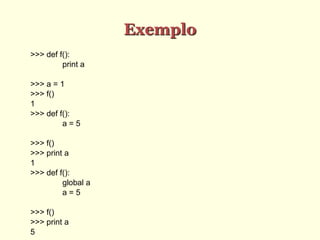 Exemplo
>>> def f():
print a
>>> a = 1
>>> f()
1
>>> def f():
a = 5
>>> f()
>>> print a
1
>>> def f():
global a
a = 5
>>> f()
>>> print a
5
 